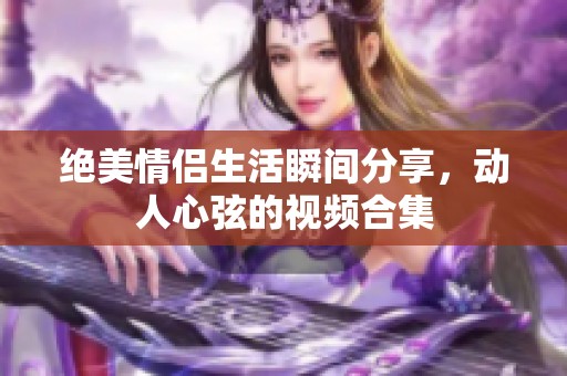绝美情侣生活瞬间分享，动人心弦的视频合集