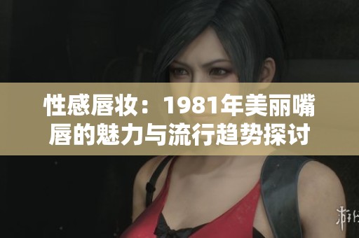 性感唇妆：1981年美丽嘴唇的魅力与流行趋势探讨