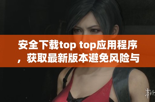 安全下载top top应用程序，获取最新版本避免风险与损失