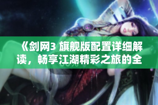 《剑网3 旗舰版配置详细解读，畅享江湖精彩之旅的全攻略》