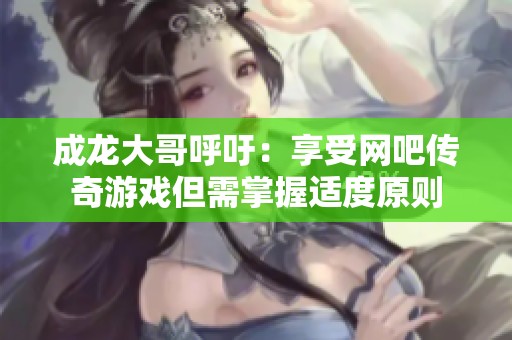 成龙大哥呼吁：享受网吧传奇游戏但需掌握适度原则