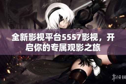 全新影视平台5557影视，开启你的专属观影之旅
