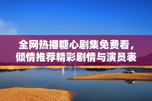 全网热播糖心剧集免费看，倾情推荐精彩剧情与演员表现