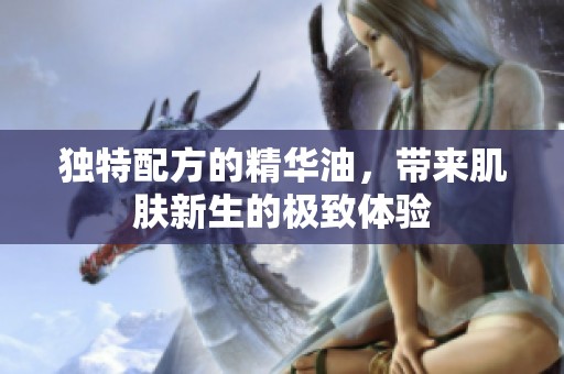 独特配方的精华油，带来肌肤新生的极致体验