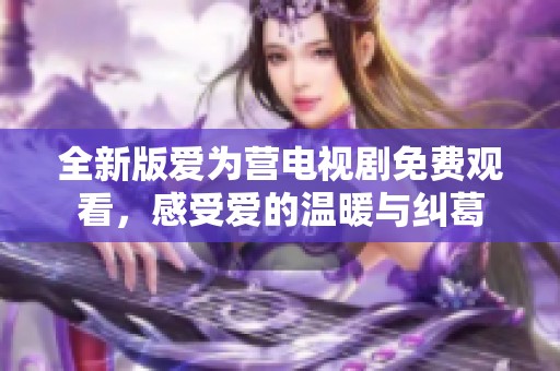 全新版爱为营电视剧免费观看，感受爱的温暖与纠葛