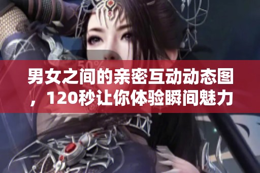 男女之间的亲密互动动态图，120秒让你体验瞬间魅力
