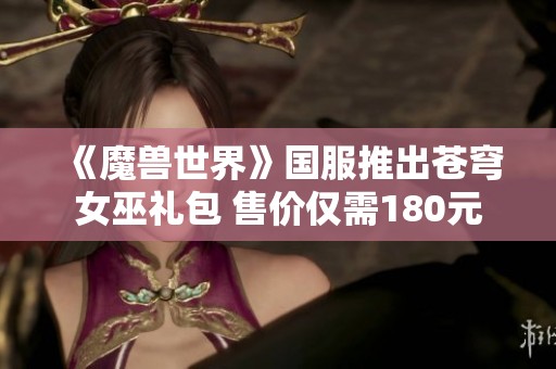 《魔兽世界》国服推出苍穹女巫礼包 售价仅需180元