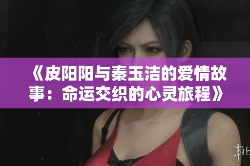 《皮阳阳与秦玉洁的爱情故事：命运交织的心灵旅程》