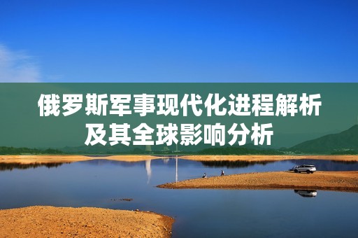 俄罗斯军事现代化进程解析及其全球影响分析
