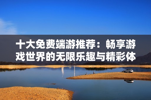 十大免费端游推荐：畅享游戏世界的无限乐趣与精彩体验