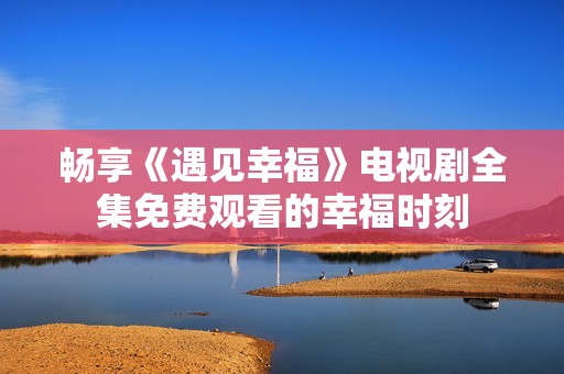 畅享《遇见幸福》电视剧全集免费观看的幸福时刻