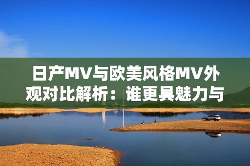 日产MV与欧美风格MV外观对比解析：谁更具魅力与个性