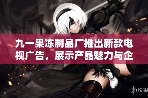 九一果冻制品厂推出新款电视广告，展示产品魅力与企业风采