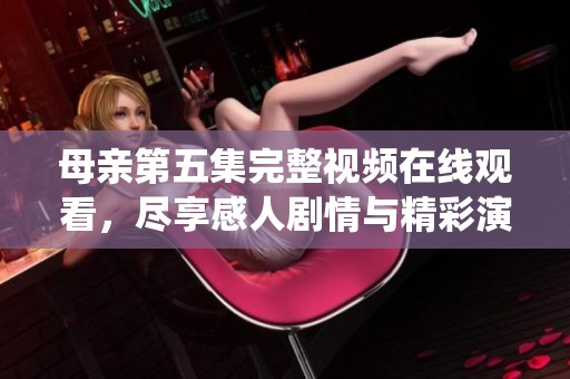 母亲第五集完整视频在线观看，尽享感人剧情与精彩演绎