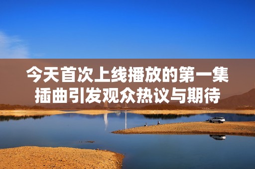 今天首次上线播放的第一集插曲引发观众热议与期待