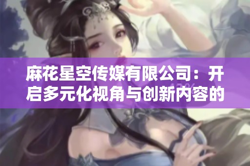 麻花星空传媒有限公司：开启多元化视角与创新内容的无限可能