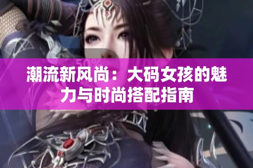 潮流新风尚：大码女孩的魅力与时尚搭配指南