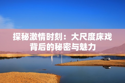 探秘激情时刻：大尺度床戏背后的秘密与魅力