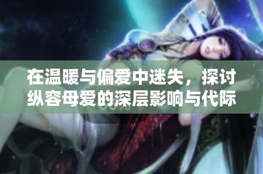 在温暖与偏爱中迷失，探讨纵容母爱的深层影响与代际关系