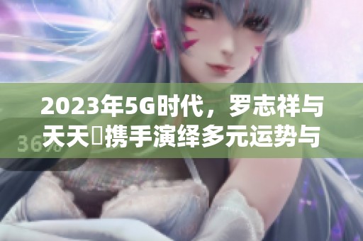 2023年5G时代，罗志祥与天天奭携手演绎多元运势与龙族传奇