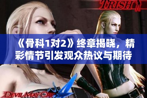 《骨科1对2》终章揭晓，精彩情节引发观众热议与期待