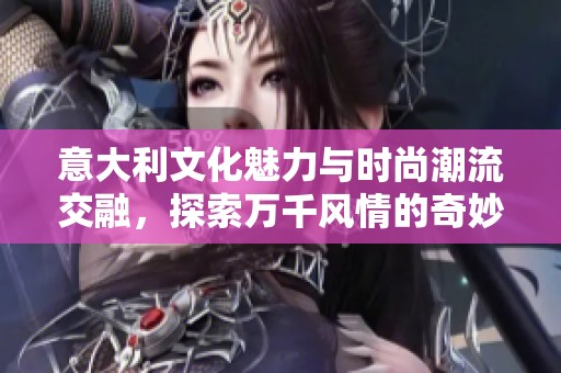意大利文化魅力与时尚潮流交融，探索万千风情的奇妙之旅