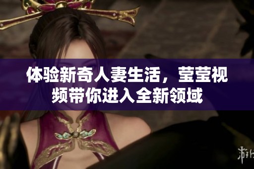 体验新奇人妻生活，莹莹视频带你进入全新领域
