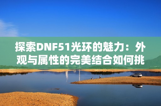 探索DNF51光环的魅力：外观与属性的完美结合如何挑选最适合你的光环