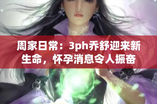 周家日常：3ph乔舒迎来新生命，怀孕消息令人振奋