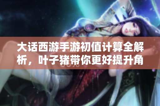 大话西游手游初值计算全解析，叶子猪带你更好提升角色实力