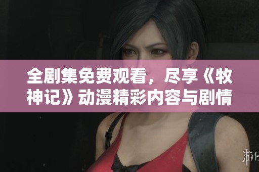 全剧集免费观看，尽享《牧神记》动漫精彩内容与剧情发展