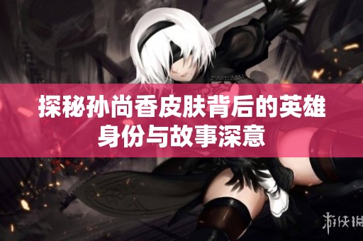 探秘孙尚香皮肤背后的英雄身份与故事深意