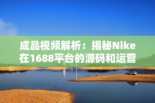 成品视频解析：揭秘Nike在1688平台的源码和运营策略