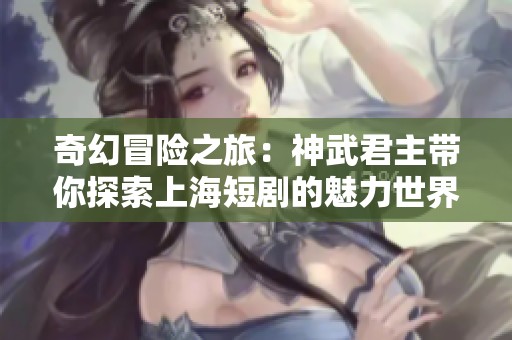奇幻冒险之旅：神武君主带你探索上海短剧的魅力世界
