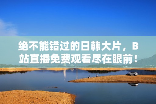 绝不能错过的日韩大片，B站直播免费观看尽在眼前！