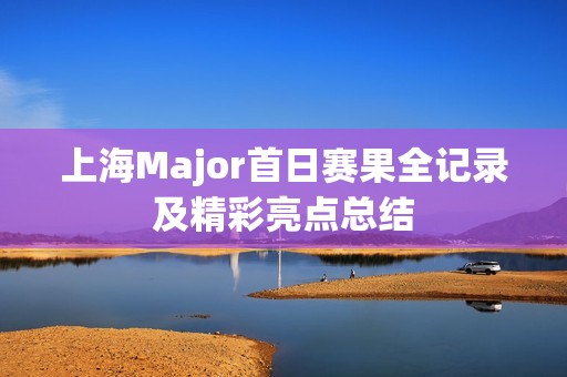 上海Major首日赛果全记录及精彩亮点总结