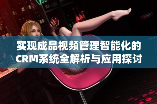 实现成品视频管理智能化的CRM系统全解析与应用探讨
