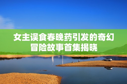 女主误食春晚药引发的奇幻冒险故事首集揭晓