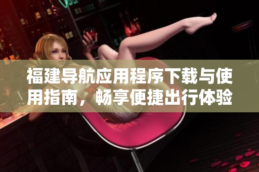 福建导航应用程序下载与使用指南，畅享便捷出行体验