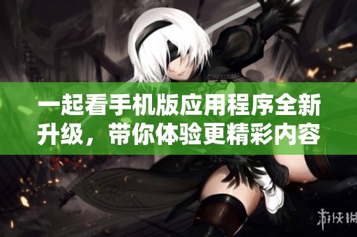 一起看手机版应用程序全新升级，带你体验更精彩内容！