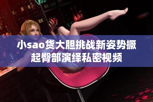 小sao货大胆挑战新姿势撅起臀部演绎私密视频