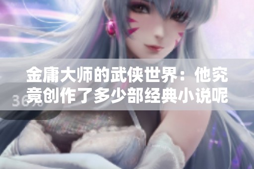金庸大师的武侠世界：他究竟创作了多少部经典小说呢