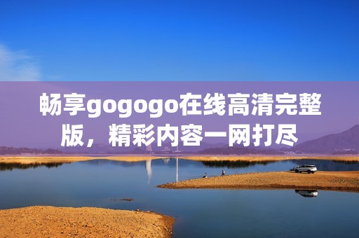 畅享gogogo在线高清完整版，精彩内容一网打尽