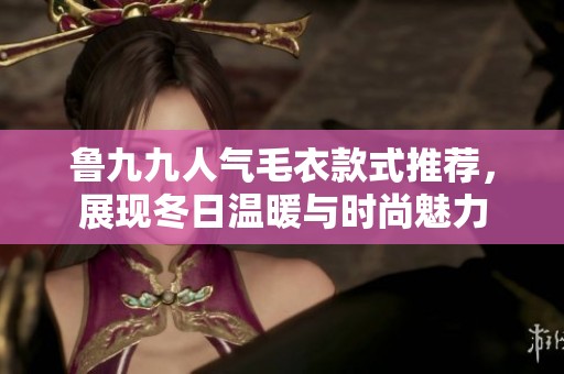 鲁九九人气毛衣款式推荐，展现冬日温暖与时尚魅力