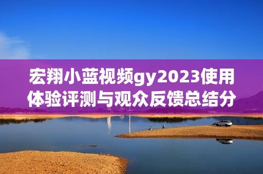 宏翔小蓝视频gy2023使用体验评测与观众反馈总结分析