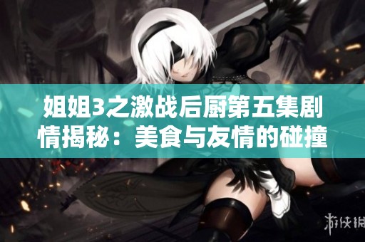 姐姐3之激战后厨第五集剧情揭秘：美食与友情的碰撞与挑战