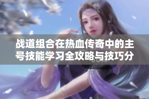 战道组合在热血传奇中的主号技能学习全攻略与技巧分享