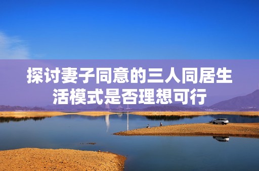 探讨妻子同意的三人同居生活模式是否理想可行