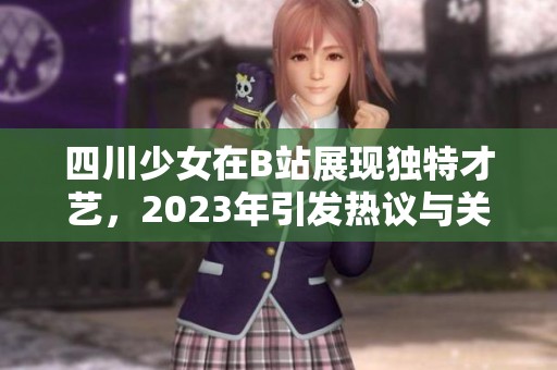 四川少女在B站展现独特才艺，2023年引发热议与关注