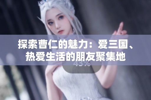 探索曹仁的魅力：爱三国、热爱生活的朋友聚集地